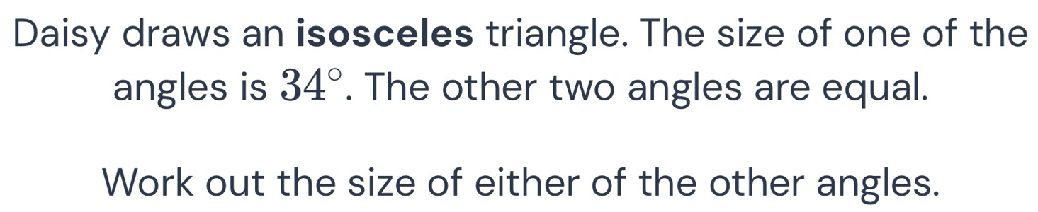 Daisy draws an isosceles triangle. The size of one of the 
angles is 34°. The other two angles are equal. 
Work out the size of either of the other angles.