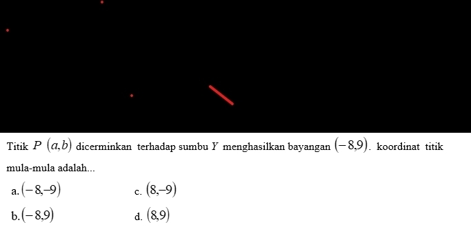 Titik P(a,b) dicerminkan terhadap sumbu Y menghasilkan bayangan (-8,9). koordinat titik
mula-mula adalah...
a. (-8,-9) (8,-9)
C.
b. (-8,9) (8,9)
d.