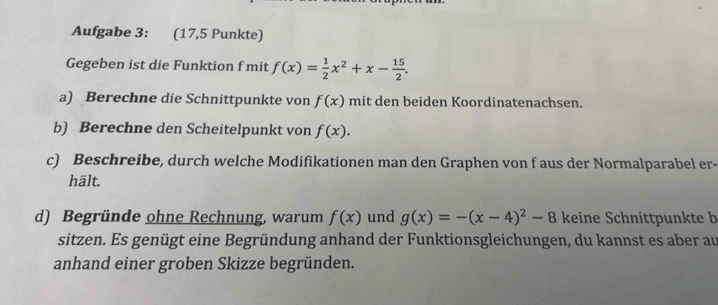 Aufgabe 3: (17,5 Punkte) 
Gegeben ist die Funktion f mit f(x)= 1/2 x^2+x- 15/2 . 
a) Berechne die Schnittpunkte von f(x) mit den beiden Koordinatenachsen. 
b) Berechne den Scheitelpunkt von f(x). 
c) Beschreibe, durch welche Modifikationen man den Graphen von f aus der Normalparabel er- 
hält. 
d) Begründe ohne Rechnung, warum f(x) und g(x)=-(x-4)^2-8 keine Schnittpunkte b 
sitzen. Es genügt eine Begründung anhand der Funktionsgleichungen, du kannst es aber au 
anhand einer groben Skizze begründen.