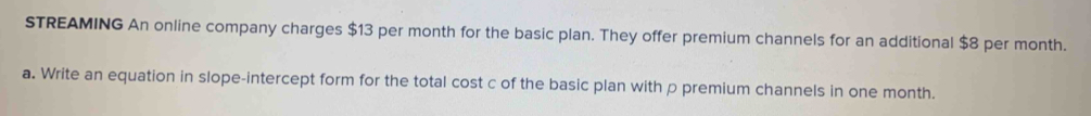 STREAMING An online company charges $13 per month for the basic plan. They offer premium channels for an additional $8 per month. 
a. Write an equation in slope-intercept form for the total cost c of the basic plan with p premium channels in one month.