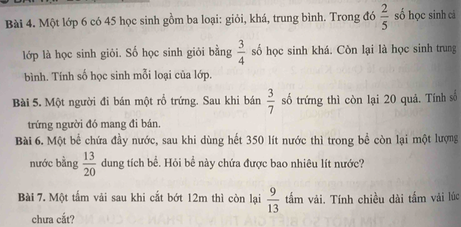 Một lớp 6 có 45 học sinh gồm ba loại: giỏi, khá, trung bình. Trong đó  2/5  số học sinh cả 
lớp là học sinh giỏi. Số học sinh giỏi bằng  3/4  số học sinh khá. Còn lại là học sinh trung 
bình. Tính số học sinh mỗi loại của lớp.
 3/7 
Bài 5. Một người đi bán một rỗ trứng. Sau khi bán số trứng thì còn lại 20 quả. Tính số 
trứng người đó mang đi bán. 
Bài 6. Một bể chứa đầy nước, sau khi dùng hết 350 lít nước thì trong bề còn lại một lượng 
nước bằng  13/20  dung tích bề. Hỏi bề này chứa được bao nhiêu lít nước? 
Bài 7. Một tấm vải sau khi cắt bớt 12m thì còn lại  9/13  tấm vải. Tính chiều dài tấm vải lúc 
chưa cắt?