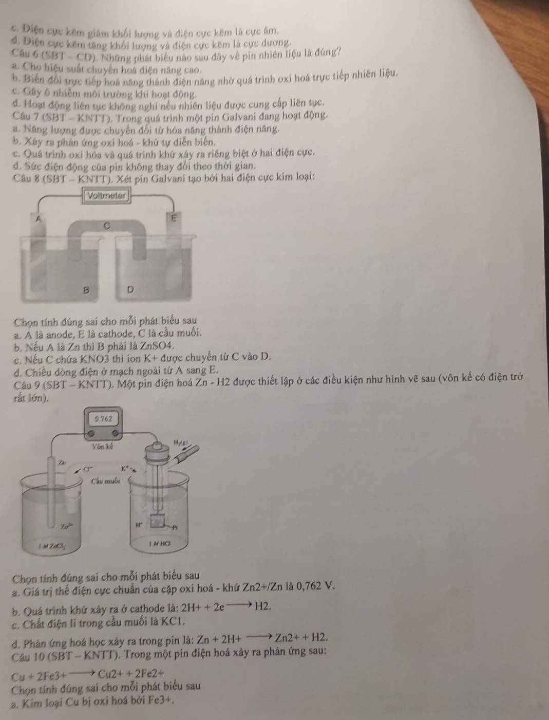c. Điện cực kẽm giám khối lượng và điện cực kẽm là cực âm,
d. Điện cực kẽm tăng khối lượng và điện cực kẽm là cực dương.
Câu 6 (SBT - CD). Những phát biểu nào sau đây về pin nhiên liệu là đúng?
a. Cho hiệu suất chuyện hoá điện năng cao.
b. Biến đổi trực tiếp hoá năng thành điện năng nhờ quá trình oxi hoá trực tiếp nhiên liệu.
c. Gây 6 nhiễm môi trường khi hoạt động.
d. Hoạt động liên tục không nghi nếu nhiên liệu được cung cấp liên tục.
Câu 7 (SBT - KNTT). Trong quá trình một pin Galvani đang hoạt động.
a. Năng lượng được chuyến đối từ hóa năng thành điện năng.
b. Xây ra phản ứng oxi hoá - khứ tự diễn biến.
c. Quá trình oxi hóa và quá trình khứ xây ra riêng biệt ở hai điện cực.
đ. Sức điện động của pin không thay đổi theo thời gian.
Câu 8 (SBT - KNTT). Xét pin Galvani tạo bởi hai điện cực kim loại:
Chọn tính đúng sai cho mỗi phát biểu sau
a. A là anode, E là cathode, C là cầu muối.
b. Nếu A là Zn thì B phải là ZnSO4.
c. Nếu C chứa KNO3 thì ion K+d ược chuyển từ C vào D.
d. Chiều dòng điện ở mạch ngoài từ A sang E.
Câu 9 (SBT - KNTT), Một pin điện hoá : Zn-H2 A được thiết lập ở các điều kiện như hình vẽ sau (vôn kế có điện trở
rất lớn).
Chọn tính đúng sai cho mỗi phát biểu sau
a. Giá trị thể điện cực chuẩn của cặp oxi hoá - khử Zn2+/Zn là 0,762 V.
b. Quá trình khứ xây ra ở cathode là: 2H++2eto H2.
c. Chất điện lí trong cầu muối là KC1.
d. Phản ứng hoá học xây ra trong pin là: Zn+2H+to Zn2++H2.
Câu 10 (SB) - KNTT). Trong một pin điện hoá xảy ra phản ứng sau:
Cu+2Fe3+to Cu2++2Fe2+
Chọn tính đúng sai cho mỗi phát biểu sau
a. Kim loại Cu bị oxi hoá bởi Fe3+.