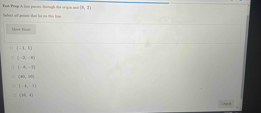 Test Prep A line passes through the origin and (8,2). 
Select a// points that lie on this line.
Show Hints
(-1,1)
(-2,-8)
(-8,-2)
(40,10)
(-4,-1)
(16,4)
Check