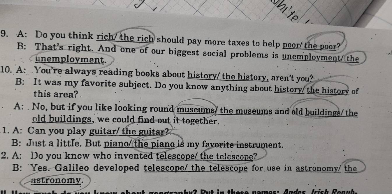 A: Do you think rich/the rich should pay more taxes to help poor/ the poor?
B: That's right. And one of our biggest social problems is unemployment/ the
unemployment.
10. A: . You’re always reading books about history/ the history, aren’t you?
B: `It was my favorite subject. Do you know anything about history/ the history of
this area?
A: No, but if you like looking round museums/ the museums and old buildings/ the
old buildings, we could find out it together.
1. A: Can you play guitar/ the guitar?
B: Just a little. But piano/ the piano is my favorite instrument.
2. A: Do you know who invented telescope/ the telescope?
B: Yes. Galileo developed telescope/ the telescope for use in astronomy/ the
astronomy.
h y 2 P ut in these names: Andes Irish Renu b .