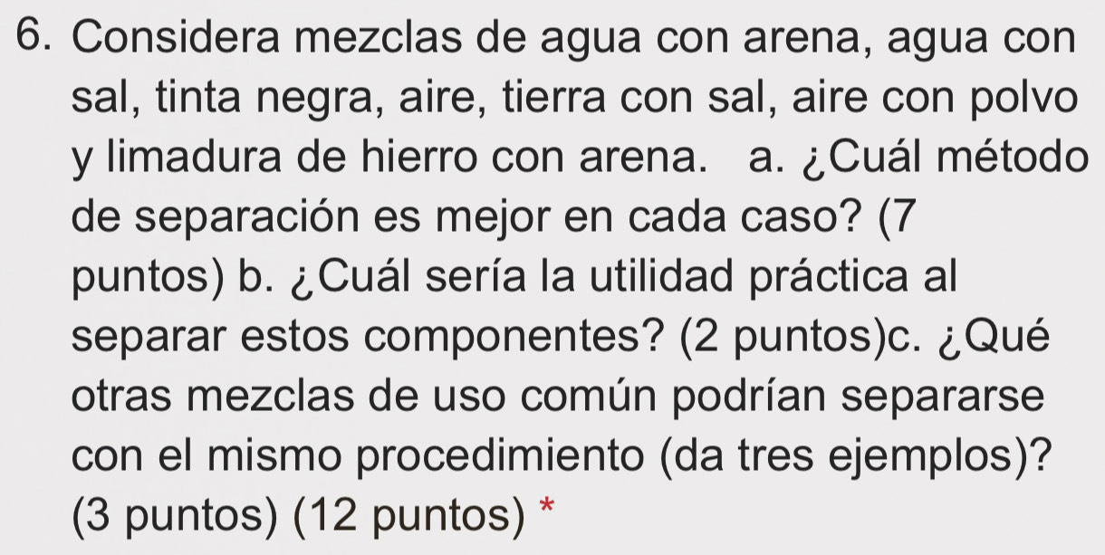 Considera mezclas de agua con arena, agua con 
sal, tinta negra, aire, tierra con sal, aire con polvo 
y limadura de hierro con arena. a. ¿Cuál método 
de separación es mejor en cada caso? (7 
puntos) ) b. ¿Cuál sería la utilidad práctica al 
separar estos componentes? (2 puntos)c. ¿Qué 
otras mezclas de uso común podrían separarse 
con el mismo procedimiento (da tres ejemplos)? 
(3 puntos) (12 puntos) *