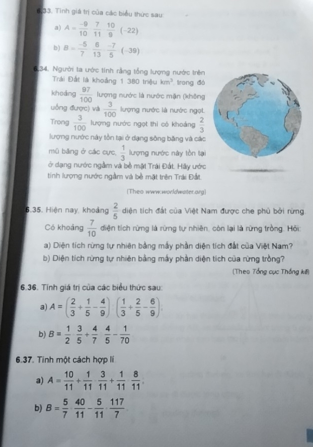 6,33. Tính giá trị của các biểu thức sau:
a) A= (-9)/10  7/11  10/9 (-22)
b) B= (-5)/7  6/13  (-7)/5 (-39)
6.34, Người ta ước tính rằng tổng lượng nước trên
Trái Đất là khoảng 1 380 triệu km^3 trong đó
khoảng  97/100  lượng nước là nước mặn (không
uống được) và  3/100  lượng nước là nước ngọt
Trong  3/100  lượng nước ngọt thì có khoảng  2/3 
lượng nước này tồn tại ở dạng sông băng và các
mũ băng ở các cực,  1/3  lượng nước này tồn tại
ở dạng nước ngầm và bề mặt Trái Đát. Hãy ước
tính lượng nước ngầm và bề mặt trên Trái Đất
[Theo www.worldwater.org]
6.35. Hiện nay, khoảng  2/5  diện tích đất của Việt Nam được che phủ bởi rừng
Có khoảng  7/10  diện tích rừng là rừng tự nhiên, còn lại là rừng trồng. Hồi
a) Diện tích rừng tự nhiên bằng mấy phần diện tích đất của Việt Nam?
b) Diện tích rừng tự nhiên bằng mấy phần diện tích của rừng trồng?
(Theo Tổng cục Thống kê)
6.36. Tính giá trị của các biểu thức sau:
a) A=( 2/3 + 1/5 - 4/9 )( 1/3 + 2/5 - 6/9 )
b) B= 1/2  3/5 + 4/7  4/5 - 1/70 
6.37. Tinh một cách hợp lí
a) A= 10/11 + 1/11  3/11 + 1/11  8/11 
b) B= 5/7 ·  40/11 - 5/11 ·  117/7 