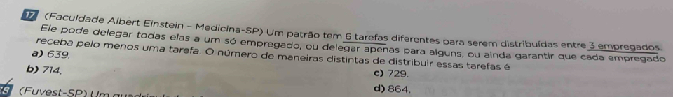 1 (Faculdade Albert Einstein - Medicina-SP) Um patrão tem 6 tarefas diferentes para serem distribuídas entre 3 empregados.
Ele pode delegar todas elas a um só empregado, ou delegar apenas para alguns, ou ainda garantir que cada empregado
a) 639.
receba pelo menos uma tarefa. O número de maneiras distintas de distribuir essas tarefas é
c) 729.
b) 714. d) 864.
(Fuvest-SP) U m a