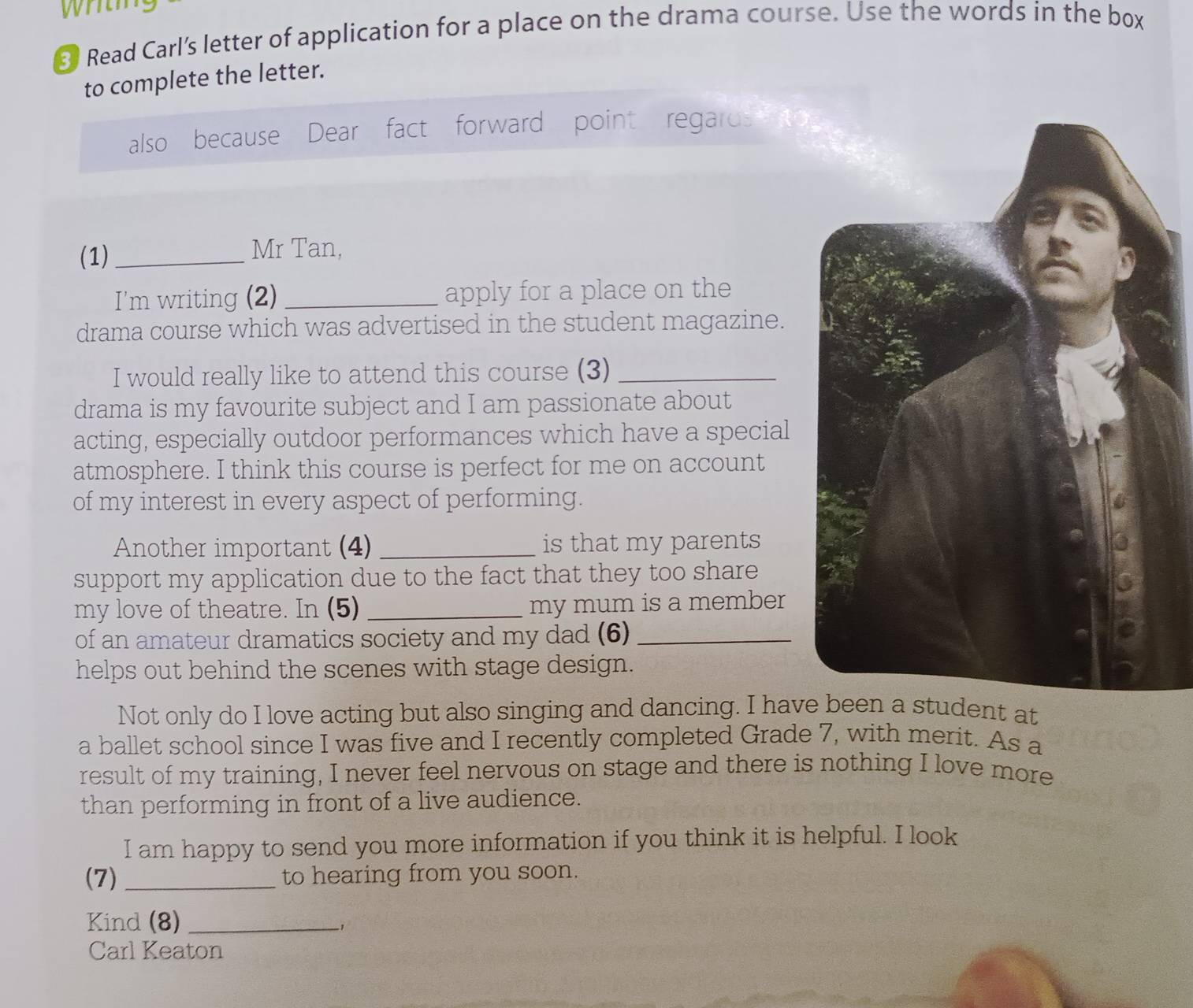 ③ Read Carl’s letter of application for a place on the drama course. Use the words in the box 
to complete the letter. 
also because Dear fact forward point regards to 
(1) _Mr Tan, 
I'm writing (2) _apply for a place on the 
drama course which was advertised in the student magazine. 
I would really like to attend this course (3)_ 
drama is my favourite subject and I am passionate about 
acting, especially outdoor performances which have a special 
atmosphere. I think this course is perfect for me on account 
of my interest in every aspect of performing. 
Another important (4) _is that my parents 
support my application due to the fact that they too share 
my love of theatre. In (5) _my mum is a member 
of an amateur dramatics society and my dad (6)_ 
helps out behind the scenes with stage design. 
Not only do I love acting but also singing and dancing. I havdent at 
a ballet school since I was five and I recently completed Grade 7, with merit. As a 
result of my training, I never feel nervous on stage and there is nothing I love more 
than performing in front of a live audience. 
I am happy to send you more information if you think it is helpful. I look 
(7) _to hearing from you soon. 
Kind (8)_ 
, 
Carl Keaton