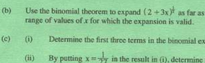 Use the binomial theorem to expand (2+3x)^ 1/2  as far as 
range of values of x for which the expansion is valid. 
(c) (i) Determine the first three terms in the binomial ex 
(ii) By putting x= 1/27  in the result in (i), determine