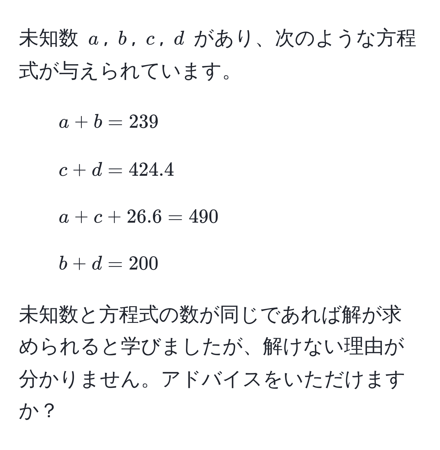 未知数 $a$, $b$, $c$, $d$ があり、次のような方程式が与えられています。  
1. $a + b = 239$  
2. $c + d = 424.4$  
3. $a + c + 26.6 = 490$  
4. $b + d = 200$  

未知数と方程式の数が同じであれば解が求められると学びましたが、解けない理由が分かりません。アドバイスをいただけますか？