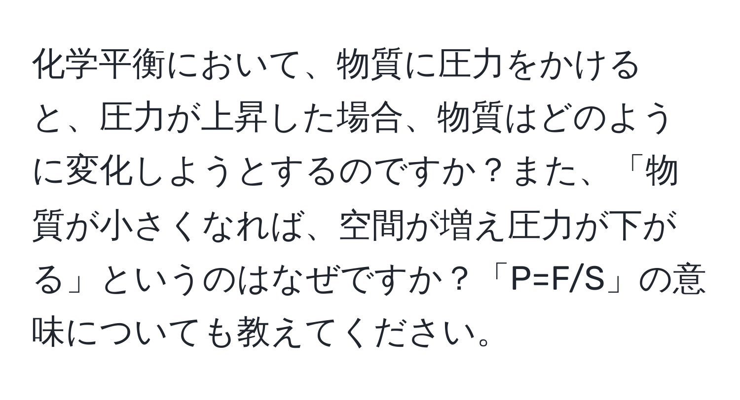 化学平衡において、物質に圧力をかけると、圧力が上昇した場合、物質はどのように変化しようとするのですか？また、「物質が小さくなれば、空間が増え圧力が下がる」というのはなぜですか？「P=F/S」の意味についても教えてください。