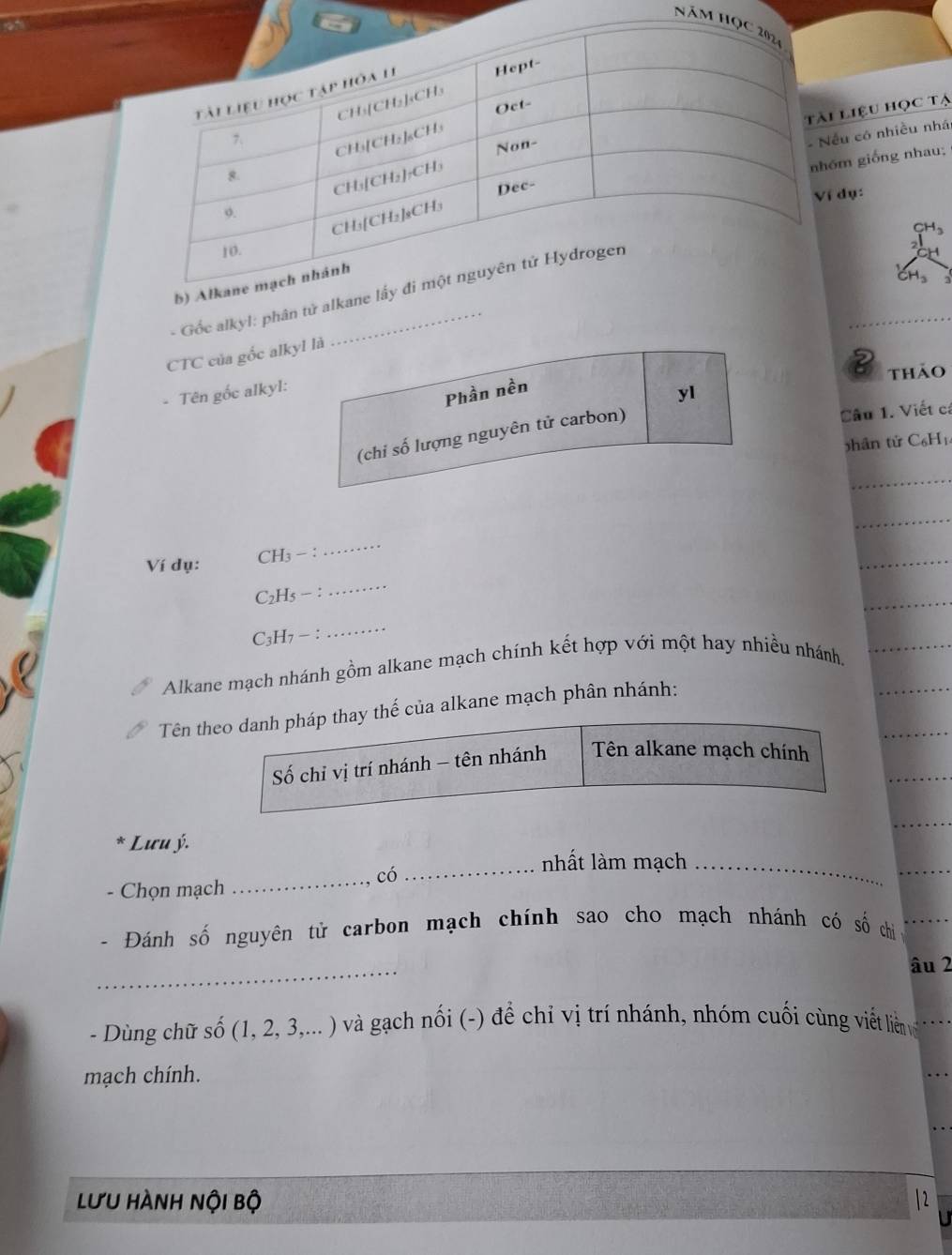 Năm 
liệu học tạ 
u có nhiều nhá 
m giống nhau; 
dụ: 
- Gốc alkyl: phân tử alkan 
CTC của gốc alkyl là 
2 thảo 
- Tên gốc alkyl: 
Phần nền 
yI 
(chi số lượng nguyên tử carbon) 
Câu 1. Viết cá 
phân tử C₆H₁
_ 
_ 
_ 
_ 
Ví dụ: CH3 :
C2H5 - : 
_ 
C3H7 - : 
_ 
Alkane mạch nhánh gồm alkane mạch chính kết hợp với một hay nhiều nhánh, 
Tên theo danh pháp thay thế của alkane mạch phân nhánh: 
Số chỉ vị trí nhánh - tên nhánh Tên alkane mạch chính 
* Lưu ý. 
_nhất làm mạch_ 
_có 
- Chọn mạch 
Đánh số nguyên tử carbon mạch chính sao cho mạch nhánh có số chi 
_ 
âu 2
- Dùng chữ số 6 (1, 2, 3,... ) và gạch nối (-) để chỉ vị trí nhánh, nhóm cuối cùng viết liên vớ 
mạch chính. 
lưu hành nội bộ