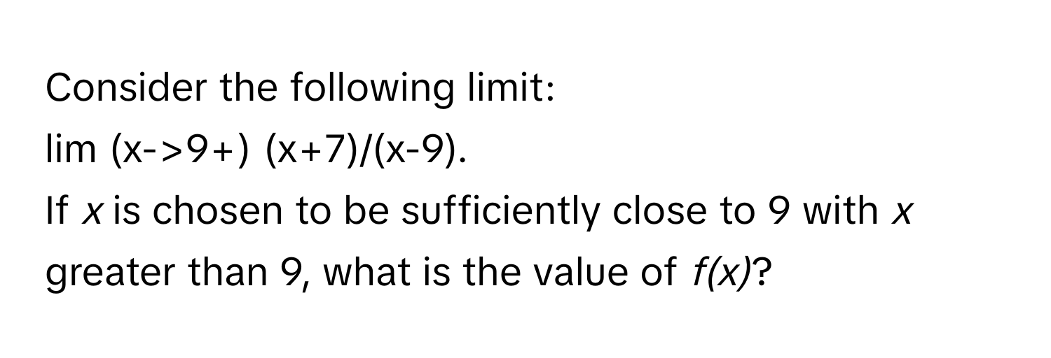 Consider the following limit: 
lim (x->9+) (x+7)/(x-9). 
If *x* is chosen to be sufficiently close to 9 with *x* greater than 9, what is the value of *f(x)*?