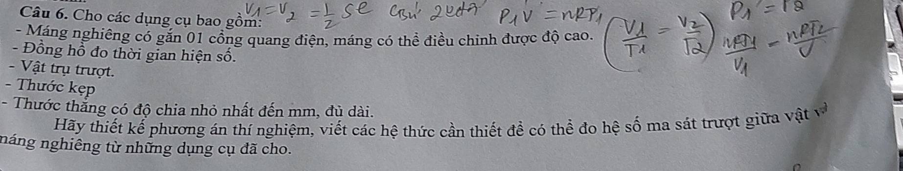 Cho các dụng cụ bao gồm: 
- Máng nghiêng có gắn 01 cổng quang điện, máng có thể điều chinh được độ cao. 
- Đồng hồ đo thời gian hiện số. 
- Vật trụ trượt. 
- Thước kẹp 
- Thước thắng có độ chia nhỏ nhất đến mm, đủ dài. 
Hãy thiết kế phương án thí nghiệm, viết các hệ thức cần thiết để có thể đo hệ số ma sát trượt giữa vật à 
náng nghiêng từ những dụng cụ đã cho.