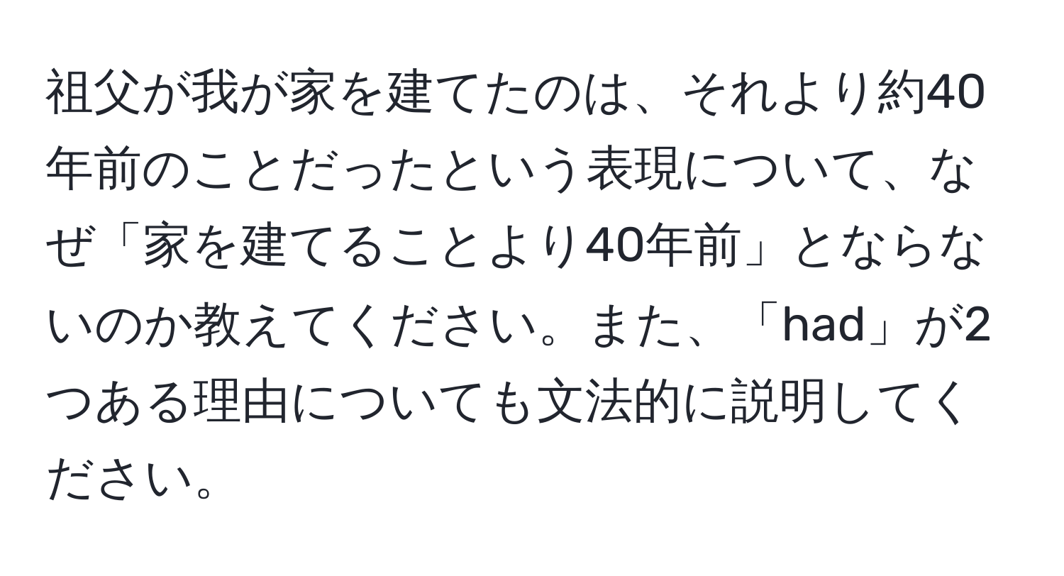 祖父が我が家を建てたのは、それより約40年前のことだったという表現について、なぜ「家を建てることより40年前」とならないのか教えてください。また、「had」が2つある理由についても文法的に説明してください。