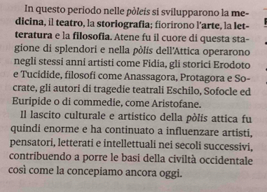 In questo periodo nelle pòleís si svilupparono la me- 
dicina, il teatro, la storiografia; fiorirono l’arte, la let- 
teratura e la filosofia. Atene fu il cuore di questa sta- 
gione di splendori e nella pòlís dell'Attica operarono 
negli stessi anni artisti come Fidia, gli storici Erodoto 
e Tucidide, filosofi come Anassagora, Protagora e So- 
crate, gli autori di tragedie teatrali Eschilo, Sofocle ed 
Euripide o di commedie, come Aristofane. 
Il lascito culturale e artístico della pòlis attica fu 
quindi enorme e ha continuato a influenzare artisti, 
pensatori, letterati e intellettuali nei secoli successivi, 
contribuendo a porre le basi della civiltà occidentale 
così come la concepiamo ancora oggi.