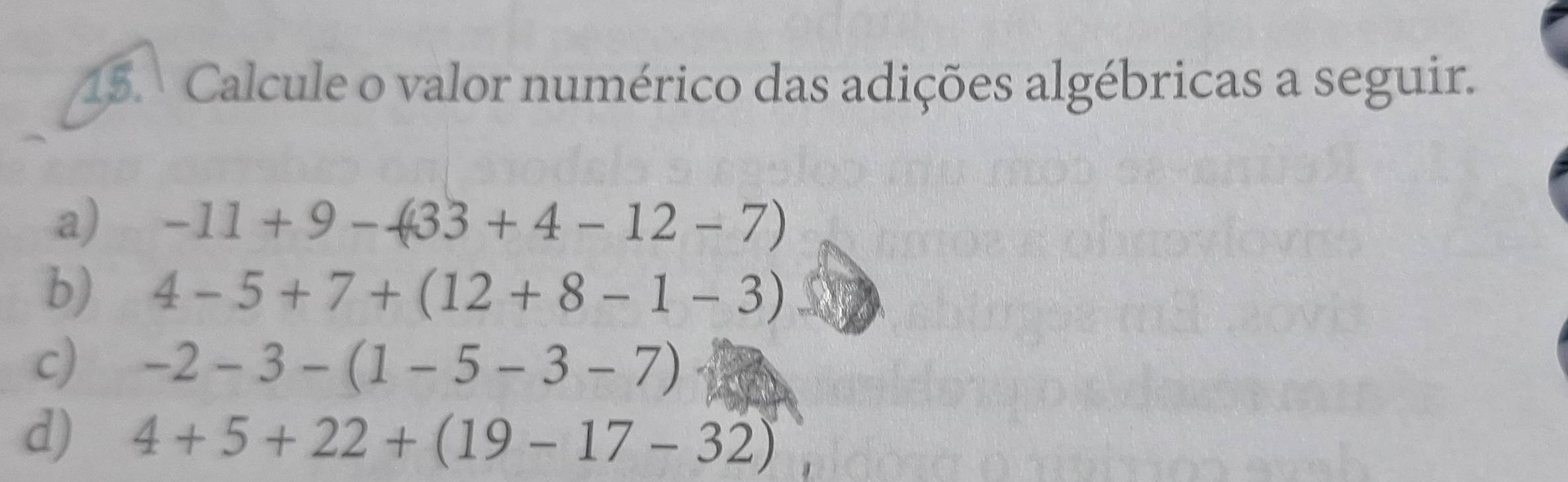 Calcule o valor numérico das adições algébricas a seguir. 
a) -11+9-433+4-12-7)
b) 4-5+7+(12+8-1-3)
c) -2-3-(1-5-3-7)
d) 4+5+22+(19-17-32)