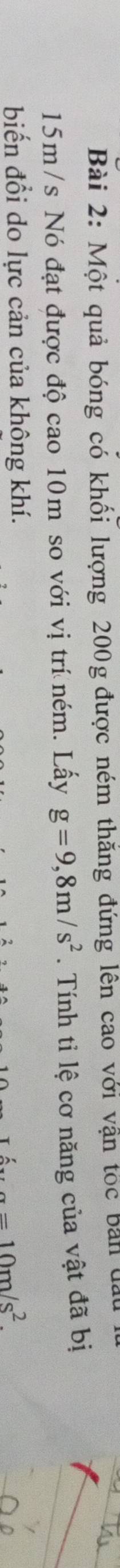 Một quả bóng có khối lượng 200g được ném thắng đứng lên cao với vận tốc bản đất
15m /s Nó đạt được độ cao 10m so với vị trí ném. Lấy g=9,8m/s^2. Tính tỉ lệ cơ năng của vật đã bị 
biến đổi do lực cản của không khí. 10m/s^2.