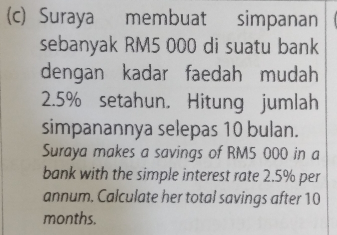 Suraya membuat simpanan 
sebanyak RM5 000 di suatu bank 
dengan kadar faedah mudah
2.5% setahun. Hitung jumlah 
simpanannya selepas 10 bulan. 
Suraya makes a savings of RM5 000 in a 
bank with the simple interest rate 2.5% per 
annum. Calculate her total savings after 10
months.