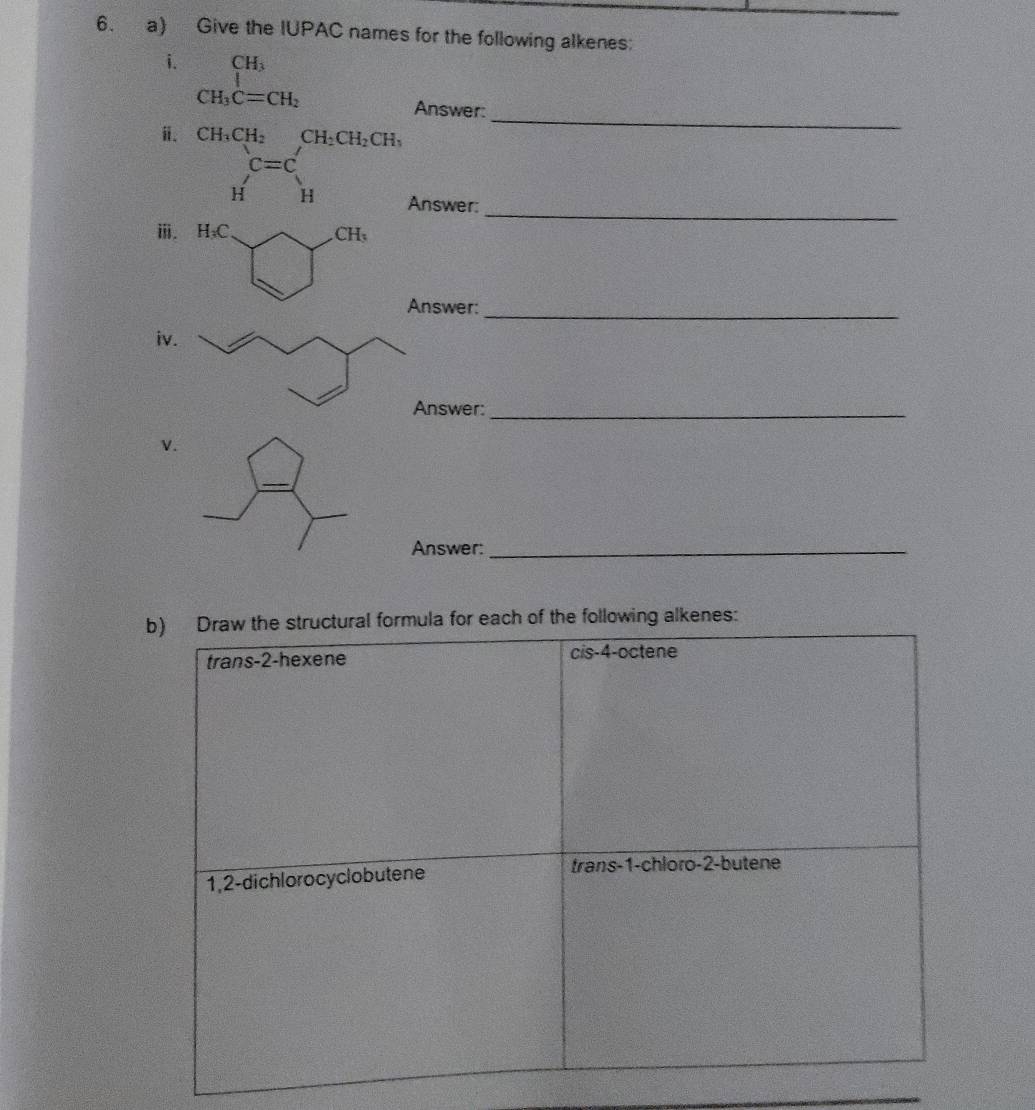 Give the IUPAC names for the following alkenes:
i. beginarrayr CH_3 CH_3C=CH_2endarray
Answer:_
i. CH_3CH_2CH_2CH_2CH_3
 □ /□   c=c'
H'H
_
H a Answer:
ⅲ. H₃C CH 、
Answer:_
iv
Answer:_
v.
_
Answer:_
b) Draw the structural formula for each of the following alkenes:
trans -2 -hexene cis -4 -octene
1, 2 -dichlorocyclobutene trans- 1 -chloro- 2 -butene