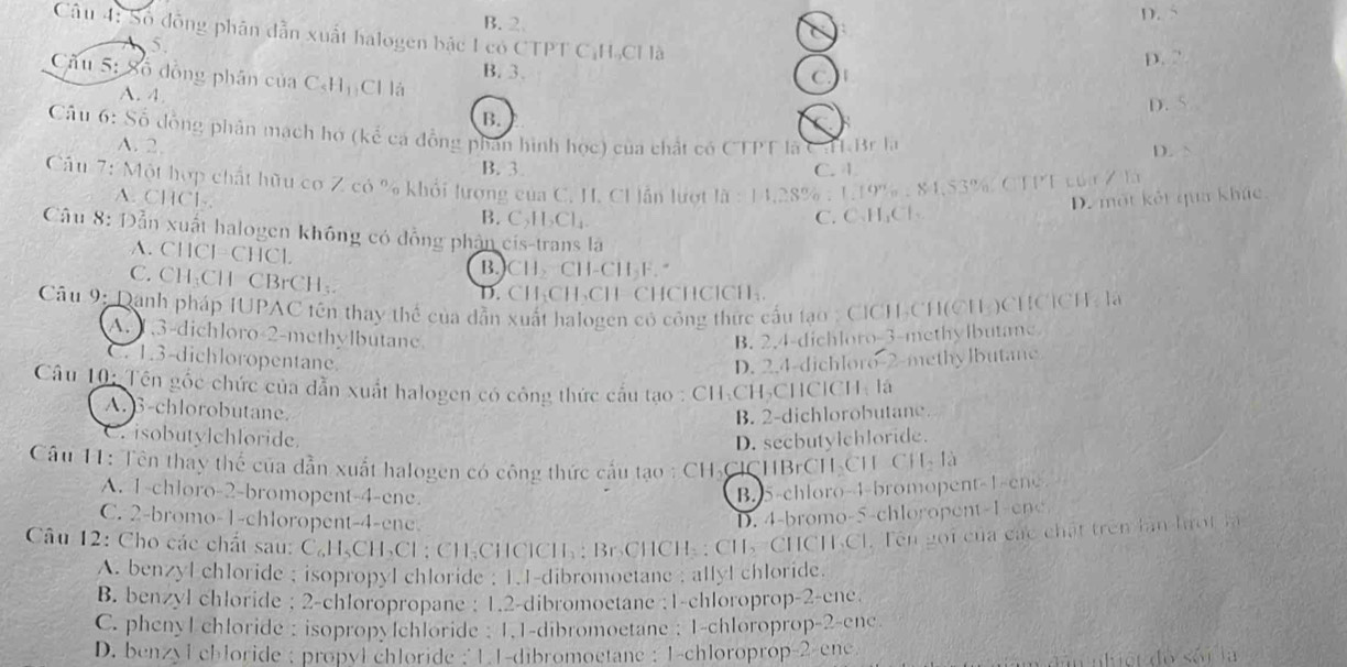 B.2 D. S
Câu 4: Số đồng phân dẫn xuất halogen bậc 1 có CTPT CịH-Cl là
5.
B. 3.
D. ”
ầu 5: Số đồng phân của C-Hị Cl là
( )
A. 4
D.
B.
E
Câu 6: Số đồng phân mạch hơ (kể cá đồng phân hình học) của chất có CTPT là CHLBr la
A. 2
D.
B. 3 C. 1
Cầu 7: Một hợp chất hữu cơ Z có % khổi lượng của C. H. CI lần lượt là : 14,28% : 1.19% : 84,53% CTPT của Z là
A. CHCl-. B. C₃H₃Cl₄
C.C₃H₃Cl- D. một kết qua khúc
Câu 8: Dẫn xuất halogen không có đồng phần cís-trans là
A. CHCl=CHCl
B.CH CH-CH₃F.
C. CH:CH CBrCH₃.
D. CH₃CH₃CH=CHCHClCH₃.
Câu 9: Danh pháp IUPAC tên thay thể của dẫn xuất halogen có công thức cấu tạo ; CICH-CH(CH-)CHCICH : là
A. 1.3-dichloro-2-methylbutane B. 2.4-dichloro-3-methylbutane
C. 1.3-dichloropentane. D. 2.4-dichloro-2-methylbutane
Câu 10: Tên gốc chức của dẫn xuất halogen có công thức cầu tạo : CH-CH-CHClCH- là
A. B-chlorobutane.
B. 2-dichlorobutane.
C. isobutylchloride.
D. secbutylchloride.
Câu 11: Tên thay thể của dẫn xuất halogen có công thức cấu tạo : CH₃ClCHBrCH₃CH- CH- là
A. 1-chloro-2-bromopent-4-ene B. 5-chloro-4-bromo pent 1 -e
C. 2-bromo-1-chloropent-4-ene.
D. 4-bromo-5-chloropent-1-ene
Câu 12: Cho các chất sau: C₆H-CH₃Cl : CH-CHClCH₃: Br-CHCH₃ : CH₃-CHCH₃Cl. Tên gọi của các chất trên làn hrợt l
A. benzyl chloride ; isopropyl chloride ; 1.1-dibromoetane ; allyl chloride.
B. benzyl chloride ; 2-chloropropane : 1.2-dibromoetane ;1-chloroprop-2-ene
C. phenyl chloride : isopropylchloride : 1.1-dibromoetane ; 1-chloroprop-2-enc
D. benzylchloride ; propyl chloride ; 1.1-dibromoetane : 1-chloroprop-2-enc
dân niệt độ sối là