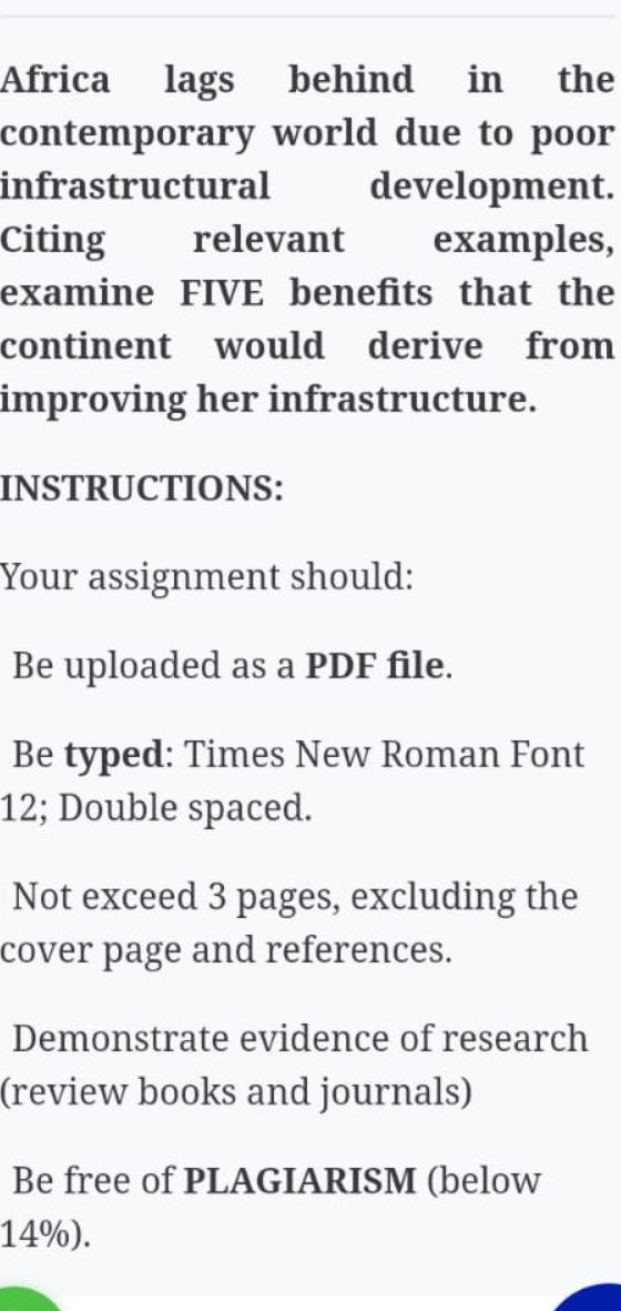 Africa lags behind in the 
contemporary world due to poor 
infrastructural development. 
Citing relevant examples, 
examine FIVE benefits that the 
continent would derive from 
improving her infrastructure. 
INSTRUCTIONS: 
Your assignment should: 
Be uploaded as a PDF file. 
Be typed: Times New Roman Font
12; Double spaced. 
Not exceed 3 pages, excluding the 
cover page and references. 
Demonstrate evidence of research 
(review books and journals) 
Be free of PLAGIARISM (below
14%).