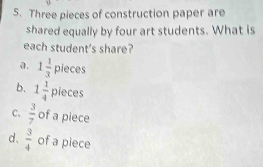 Three pieces of construction paper are
shared equally by four art students. What is
each student's share?
a. 1 1/3  pieces
b、 1 1/4  pieces
C、  3/7  of a piece
d、  3/4  of a piece