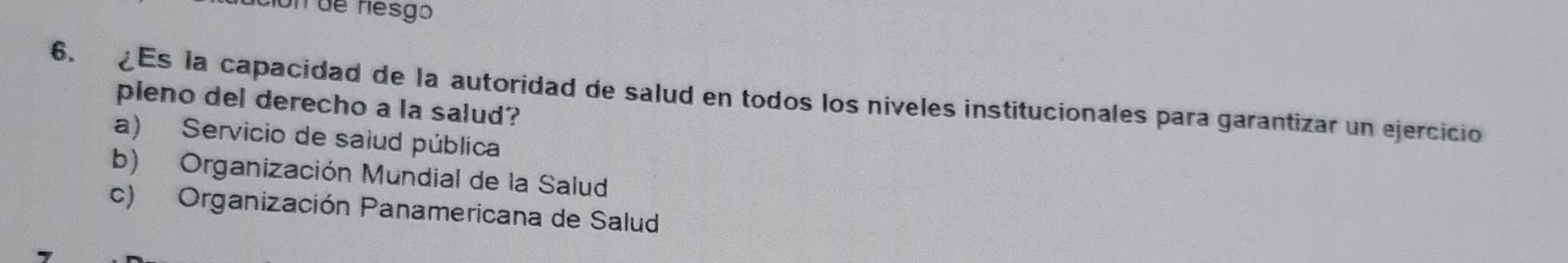 on de riesgo
6. Es la capacidad de la autoridad de salud en todos los niveles institucionales para garantizar un ejercicio
pleno del derecho a la salud?
a) Servicio de saiud pública
b) Organización Mundial de la Salud
c) Organización Panamericana de Salud