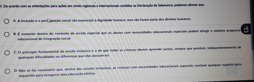 De acordo com as orientações para ações em níveis regionais e internacionais contidas na Declaração de Salamanca, podemos afírmar que:
A. A inclusão e a part cipação social são essenciais à dignidade humana, mas não fazem parte dos direitos humanos.
B. É somente dentro do contexto da escola especial que os alunos com necessidades educacionais especiais podem atingir o máximo progresso
educacional de integração social.
C. O princípio fundamental da escola inclusiva é o de que todas as crianças devem aprender juntas, sempre que possível, independentemente de
quaisquer dificuldades ou diferenças que elas possam ter.
D. Não se faz necessário que, dentro das escolas inclusivas, as crianças com necessidades educacionais especiais recebam qualquer suporte extra
requerido para assegurar uma educação efetiva.