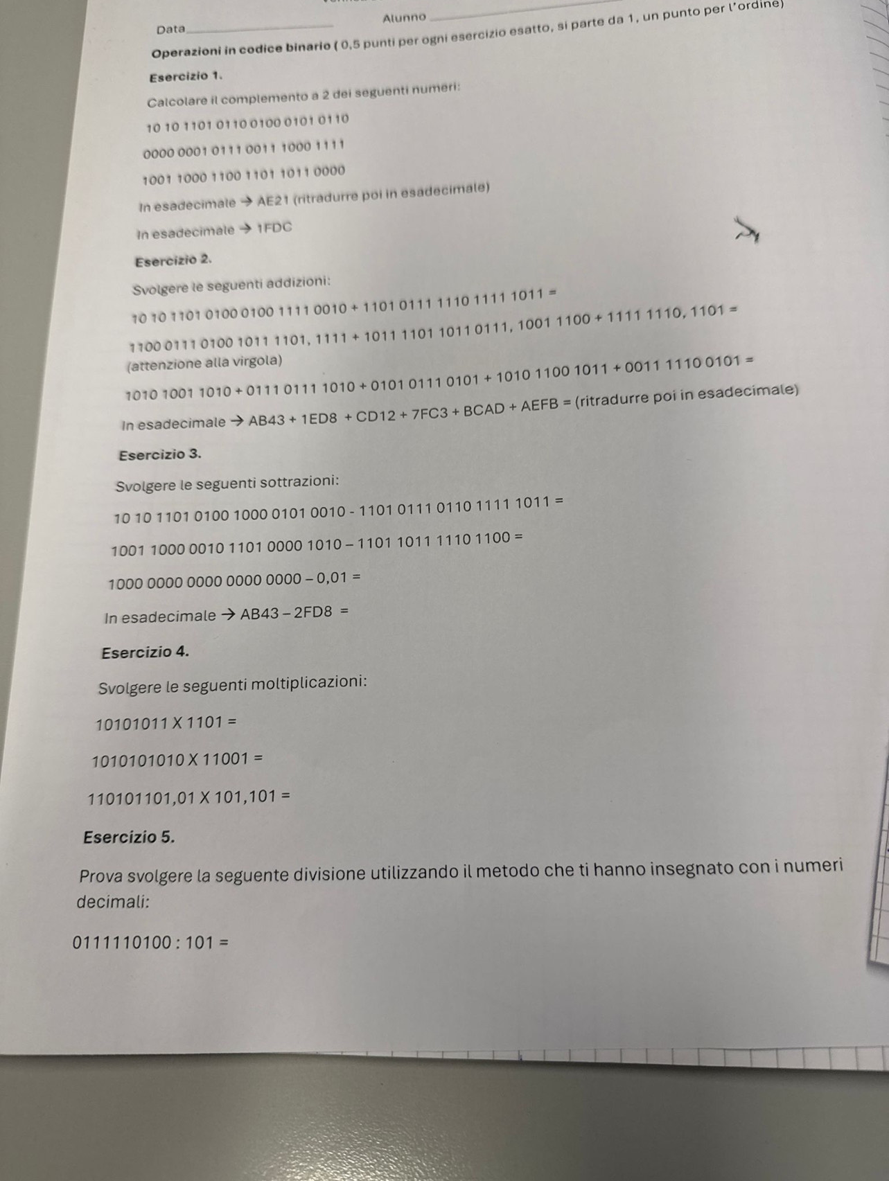 Data Alunno 
Operazioni in codice binario ( 0,5 punti per ogni esercizio esatto, si parte da 1, un punto per l’ordine) 
Esercizio 1. 
Calcolare il complemento a 2 dei seguenti numeri:
10 10 1101 0110 0100 0101 0110
0000 0001 0111 0011 1000 1111
1001 1000 1100 1101 1011 0000
In esadecimale → AE21 (ritradurre poi in esadecimale) 
In esadecimale → 1FDC
Esercizio 2. 
Svolgere le seguenti addizioni:
10101101010001001110010+1101011111011=
1100011101001011101,111+10111011011011011100+1110,10,1101=
GBT tenzione alla virgola)
101010011010+01110111010+01010101+10101001011+00111100101=
In esadecimale to AB43+1ED8+CD12+7FC3+BCAD+AEFB= (ritradu rre poi in esadecimale) 
Esercizio 3. 
Svolgere le seguenti sottrazioni:
101011010100100001010010-1101011101111011=
100110000010110100001010-11011011100=
1000000000000000000-0,01=
In esadecimale to AB43-2FD8=
Esercizio 4. 
Svolgere le seguenti moltiplicazioni:
10101011* 1101=
1010101010* 11001=
110101101,01* 101,101=
Esercizio 5. 
Prova svolgere la seguente divisione utilizzando il metodo che ti hanno insegnato con i numeri 
decimali:
0111110100 : 101=