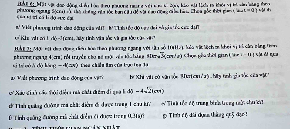 Một vật dao động diều hòa theo phương ngang với chu kì 2(s), ), kéo vật lệch ra khỏi vị trí cân bằng theo 
phương ngang 6(cm) rồi thả không vận tốc ban đầu để vật dao động điều hòa. Chọn gốc thời gian ( lúc t=0) vật đi 
qua vị trí có li độ cực đại 
a/ Viết phương trình dao động của vật? b/ Tính tốc độ cực đại và gia tốc cực đại? 
c/ Khi vật có li độ -3(cm), hãy tinh vận tốc và gia tốc của vật? 
BÀI 7: Một vật dao động diều hòa theo phương ngang với tần số 10(Hz), kéo vật lệch ra khỏi vị trí cân bằng theo 
phương ngang 4(cm) rồi truyền cho nó một vận tốc bằng 80π sqrt(3) (cm/s) Chọn gốc thời gian ( lúc t=0) vật đi qua 
vị trí có lí độ bằng - 4(cm) theo chiều âm của trục tọa độ 
a/ Viết phương trình dao động của vật? b/ Khi vật có vận tốc 80 π (cm / s) , hãy tính gia tốc của vật? 
c/ Xác định các thời điểm mà chất điểm đi qua li dhat 0-4sqrt(2)(cm)
d/ Tính quãng đường mà chất điểm đi được trong 1 chu kì? e/ Tính tốc độ trung bình trong một chu kì? 
f/ Tính quãng đường mà chất điểm đi được trong 0,3(s)? g/ Tính độ dài đọan thằng quỹ đạo? 
lời gian ngán nhát