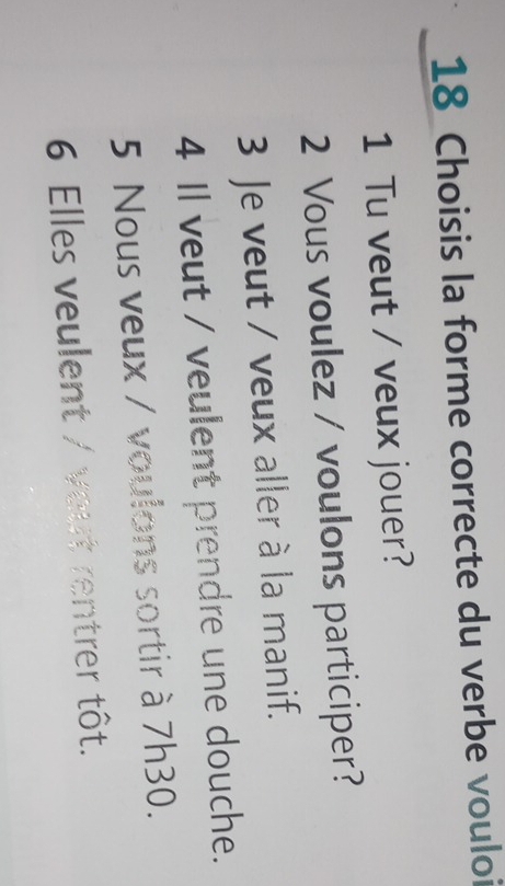 Choisis la forme correcte du verbe vouloi
1 Tu veut / veux jouer?
2 Vous voulez / voulons participer?
3 Je veut / veux aller à la manif.
4 Il veut / veulent prendre une douche.
5 Nous veux / voulons sortir à 7h30.
6 Elles veulent / vout rentrer tôt.