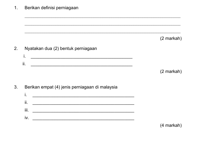 Berikan definisi perniagaan 
_ 
_ 
_ 
(2 markah) 
2. Nyatakan dua (2) bentuk perniagaan 
i._ 
ⅱ._ 
(2 markah) 
3. Berikan empat (4) jenis perniagaan di malaysia 
i._ 
ⅱ._ 
iii._ 
iv._ 
(4 markah)