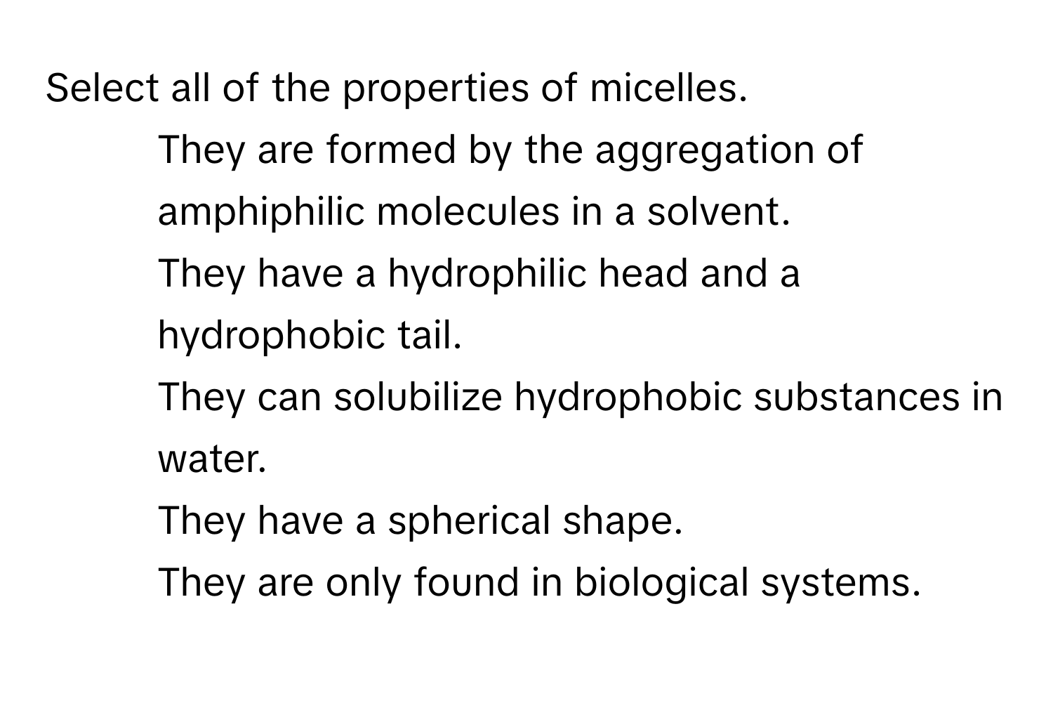 Select all of the properties of micelles.

1) They are formed by the aggregation of amphiphilic molecules in a solvent.
2) They have a hydrophilic head and a hydrophobic tail.
3) They can solubilize hydrophobic substances in water.
4) They have a spherical shape.
5) They are only found in biological systems.