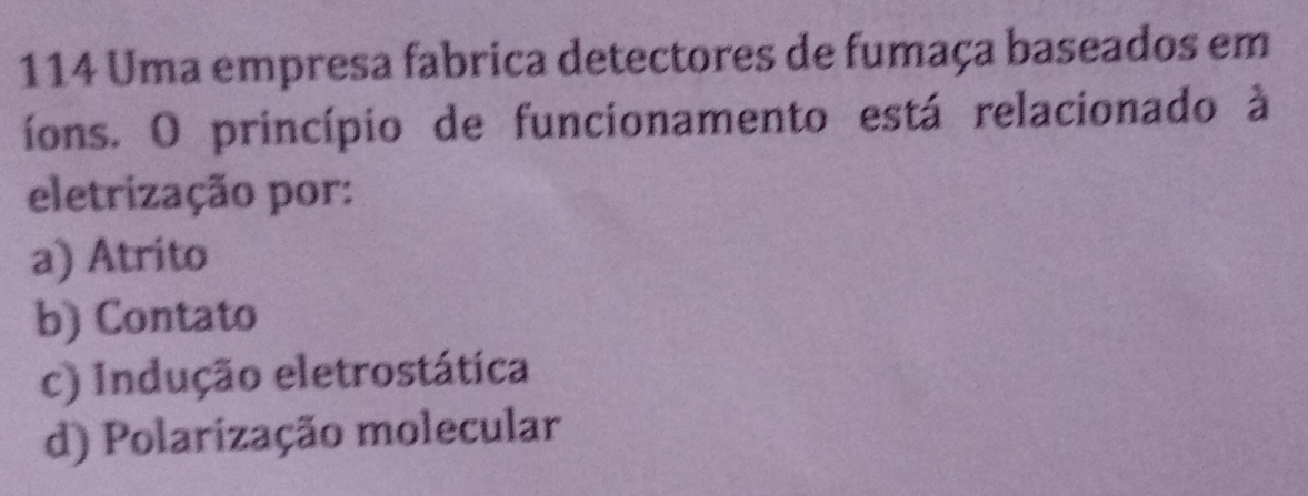 114 Uma empresa fabrica detectores de fumaça baseados em
íons. O princípio de funcionamento está relacionado à
eletrização por:
a) Atrito
b) Contato
c) Indução eletrostática
d) Polarização molecular