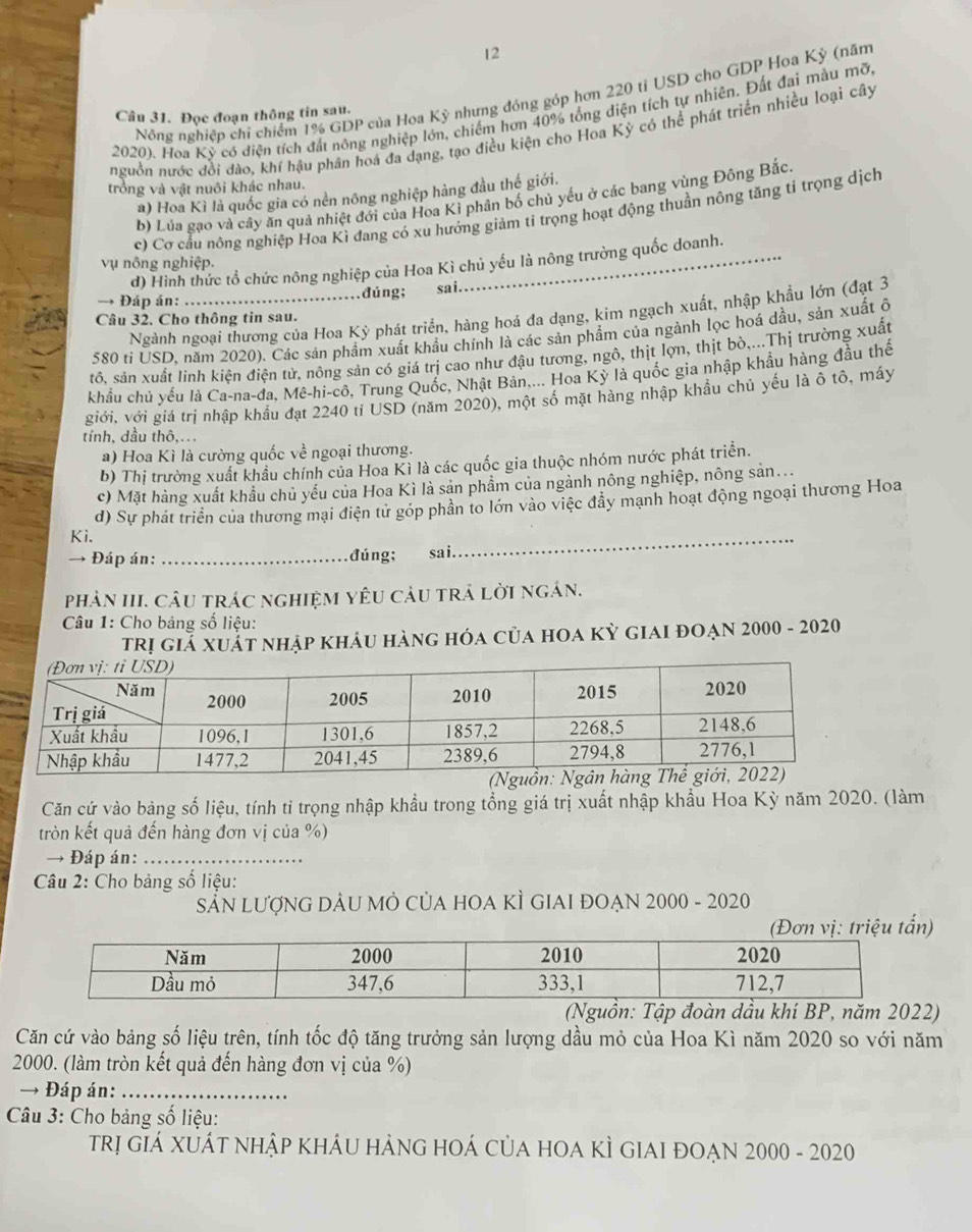 Nông nghiệp chỉ chiếm 1% GDP của Hoa Kỳ nhưng đóng góp hơn 220 tỉ USD cho GDP Hoa Kỳ (năm
Câu 31. Đọc đoạn thông tin sau.
2020). Hoa Kỳ có điện tích đất nông nghiệp lớn, chiếm hơn 40% tổng diện tích tự nhiên. Đất đai màu mỡ
nguồn nước đổi dào, khí hậu phần hoá đa dạng, tạo điều kiện cho Hoa Kỳ có thể phát triển nhiều loại cây
trồng và vật nuôi khác nhau.
a) Hoa Kì là quốc gia có nền nông nghiệp hàng đầu thể giới.
b) Lủa gạo và cây ăn quả nhiệt đới của Hoa Kì phân bố chủ yếu ở các bang vùng Đông Bắc.
c) Cơ cầu nông nghiệp Hoa Kì đang có xu hướng giảm tỉ trọng hoạt động thuần nông tăng tỉ trọng dịch
vụ nông nghiệp.
d) Hình thức tổ chức nông nghiệp của Hoa Kì chủ yếu là nông trường quốc doanh.
→ Đáp án: _đúng; sai.
Ngành ngoại thương của Hoa Kỳ phát triển, hàng hoá đa dạng, kim ngạch xuất, nhập khẩu lớn (đạt 3
Câu 32. Cho thông tin sau.
580 tí USD, năm 2020). Các sản phẩm xuất khẩu chính là các sản phẩm của ngành lọc hoá dầu, sản xuất ô
tô, sản xuất linh kiện điện tử, nông sản có giá trị cao như đậu tương, ngô, thịt lợn, thịt bò,...Thị trường xuất
khẩu chủ yếu là Ca-na-đa, Mê-hi-cô, Trung Quốc, Nhật Bản..... Hoa Kỳ là quốc gia nhập khẩu hàng đầu thế
giới, với giả trị nhập khẩu đạt 2240 tỉ USD (năm 2020), một số mặt hàng nhập khẩu chủ yếu là ô tô, máy
tính, dầu thô,..
a) Hoa Kì là cường quốc về ngoại thương.
b) Thị trường xuất khẩu chính của Hoa Kì là các quốc gia thuộc nhóm nước phát triển.
c) Mặt hàng xuất khẩu chủ yếu của Hoa Kì là sản phầm của ngành nông nghiệp, nông sản...
d) Sự phát triển của thương mại điện từ góp phần to lớn vào việc đầy mạnh hoạt động ngoại thương Hoa
Ki.
→ Đáp án: _đúng;  sai
_
phản III. câU trác nghiệM yêU cảu trả lời ngán.
Câu 1: Cho bảng số liệu:
trị giả xuất nhập khảu hàng hóa của hoa kỳ giai đoạn 2000 - 2020
Căn cứ vào bảng số liệu, tính tỉ trọng nhập khầu trong tổng giá trị xuất nhập khẩu Hoa Kỳ năm 2020. (làm
tròn kết quả đến hàng đơn vị của %)
Đáp án:_
Câu 2: Cho bảng số liệu:
SẵN LượNG DẢU MÔ CủA HOA KÌ GIAI ĐOẠN 2000 - 2020
)
năm 2022)
Căn cứ vào bảng số liệu trên, tính tốc độ tăng trưởng sản lượng dầu mỏ của Hoa Kì năm 2020 so với năm
2000. (làm tròn kết quả đến hàng đơn vị của %)
→ Đáp án:_
* Câu 3: Cho bảng số liệu:
Trị gIá XUÁT nHậP KHÁU HẢNG HOÁ củA hOA KÌ GIAI ĐOẠN 2000 - 2020