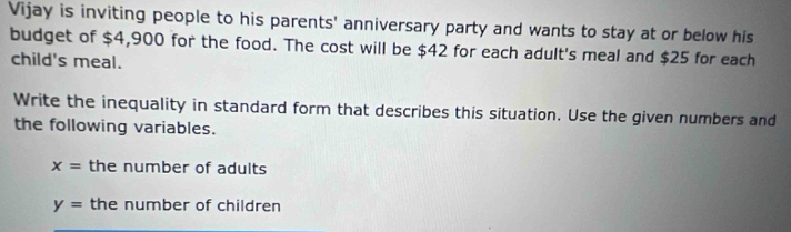 Vijay is inviting people to his parents' anniversary party and wants to stay at or below his 
budget of $4,900 for the food. The cost will be $42 for each adult's meal and $25 for each 
child's meal. 
Write the inequality in standard form that describes this situation. Use the given numbers and 
the following variables.
x= the number of adults
y= the number of children