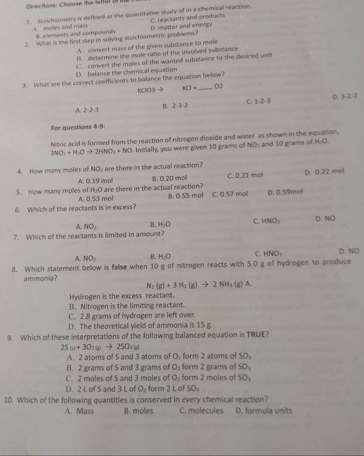 Directions: Choose the leffer of m
1. Stoichiometry is defined as the quantitative study of in a chemical reaction.
A. moles and mass C. reactants and products
B. elements and compounds D. matter and energy
2. What is the first step in solving stoichiometric problems?
A. convert mass of the given substance to mole
B. determine the mole ratio of the involved substance
C. convert the moles of the wanted substance to the desired unit
D. balance the chemical equation
3. What are the correct coefficients to balance the equation below?
KClO3 → KCI+ _O2
D. 3-2-2
C. 1-2-3
B. 2-3· 2
A. 2-2-3
For questions 4-9:
Nitric acid is formed from the reaction of nitrogen dioxide and water as shown in the equation,
3NO_2+H_2Oto 2HNO_3+NO. Initially, you were given 10 grams of NO_2 and 10 grams of H_2O.
4. How many moles of NO_2 are there in the actual reaction?
A. 0.19 mol B. 0.20 mol C. 0.21 mol D. 0.22 mol
5. How many moles of H_2O are there in the actual reaction?
A. 0.53 mol B. 0.55 mol C. 0.57 mol D. 0.59mol
6. Which of the reactants is in excess?
A. NO_2
B. H_2O
C. HNO_3 D. NO
7. Which of the reactants is limited in amount?
A. NO_2 D. NO
B. H_2O
C. HNO_3
8. Which statement below is false when 10 g of nitrogen reacts with 5.0g of hydrogen to produce
ammonia?
N_2(g)+3H_2(g)to 2NH_3(g)A.
Hydrogen is the excess reactant.
B. Nitrogen is the limiting reactant.
C. 2.8 grams of hydrogen are left over.
D. The theoretical yield of ammonia is 15 g.
9. Which of these interpretations of the following balanced equation is TRUE?
2S_(s)+3O_2(g)to 2SO_3(g)
A. 2 atoms of S and 3 atoms of O_2 form 2 atoms of SO_3
B. 2 grams of S and 3 grams of O_2 form 2 grams of SO_3
C. 2 moles of S and 3 moles of O_2 form 2 moles of SO_3
D. 2 L of S and 3 L of O_2 form 2 L of SO_3
10. Which of the following quantities is conserved in every chemical reaction?
A. Mass B. moles C. molecules D. formula units