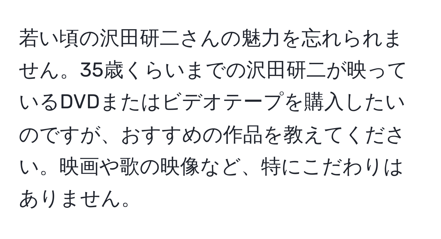 若い頃の沢田研二さんの魅力を忘れられません。35歳くらいまでの沢田研二が映っているDVDまたはビデオテープを購入したいのですが、おすすめの作品を教えてください。映画や歌の映像など、特にこだわりはありません。