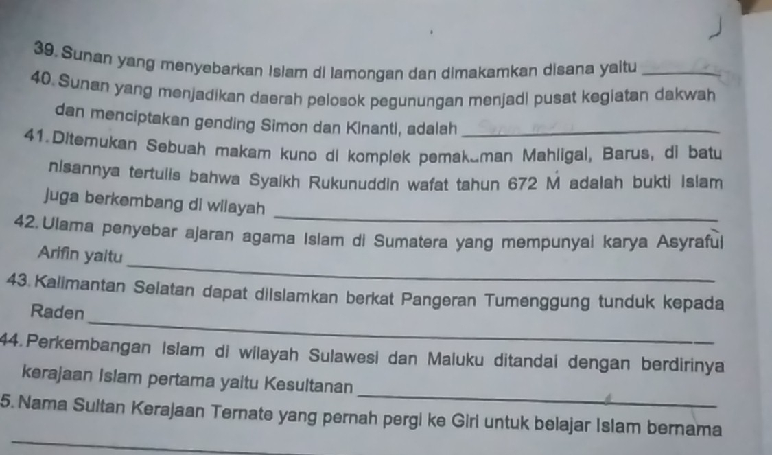 Sunan yang menyebarkan Islam di lamongan dan dimakamkan disana yaitu_ 
40. Sunan yang menjadikan daerah pelosok pegunungan menjadi pusat kegiatan dakwah 
dan menciptakan gending Simon dan Kinanti, adalah_ 
41.Ditemukan Sebuah makam kuno di komplek pemakaman Mahligal, Barus, di batu 
nisannya tertulis bahwa Syaikh Rukunuddin wafat tahun 672 M adalah bukti Islam 
_ 
juga berkembang di wilayah 
42. Ulama penyebar ajaran agama Islam di Sumatera yang mempunyai karya Asyraful 
_ 
Arifin yaitu 
43.Kalimantan Selatan dapat diIslamkan berkat Pangeran Tumenggung tunduk kepada 
_ 
Raden 
44. Perkembangan Islam di wilayah Sulawesi dan Maluku ditandai dengan berdirinya 
_ 
kerajaan Islam pertama yaitu Kesultanan 
_ 
5. Nama Sultan Kerajaan Ternate yang pernah pergi ke Giri untuk belajar Islam bernama