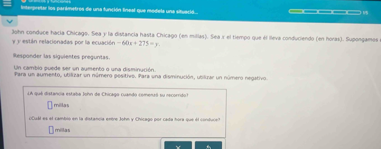 aficos y funciones
Interpretar los parámetros de una función lineal que modela una situació... 1/5
John conduce hacia Chicago. Sea y la distancia hasta Chicago (en millas). Sea x el tiempo que él lleva conduciendo (en horas). Supongamos
y y están relacionadas por la ecuación -60x+275=y. 
Responder las siguientes preguntas.
Un cambio puede ser un aumento o una disminución.
Para un aumento, utilizar un número positivo. Para una disminución, utilizar un número negativo.
¿A qué distancia estaba John de Chicago cuando comenzó su recorrido?
millas
¿Cuál es el cambio en la distancia entre John y Chicago por cada hora que él conduce?
millas