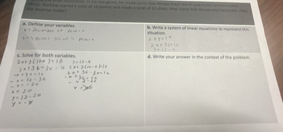 plays basketball. In his last game, he made some free throws (each worth one point) and two point
shots. Andrew scored a total of 16 points and made a total of 12 shots. How many free throws and two-point shots
did Andrew make?
a. Define your variables. b. Write a system of linear equations to represent this
situation.
c. Solve for both variables. d. Write your answer in the context of the problem.