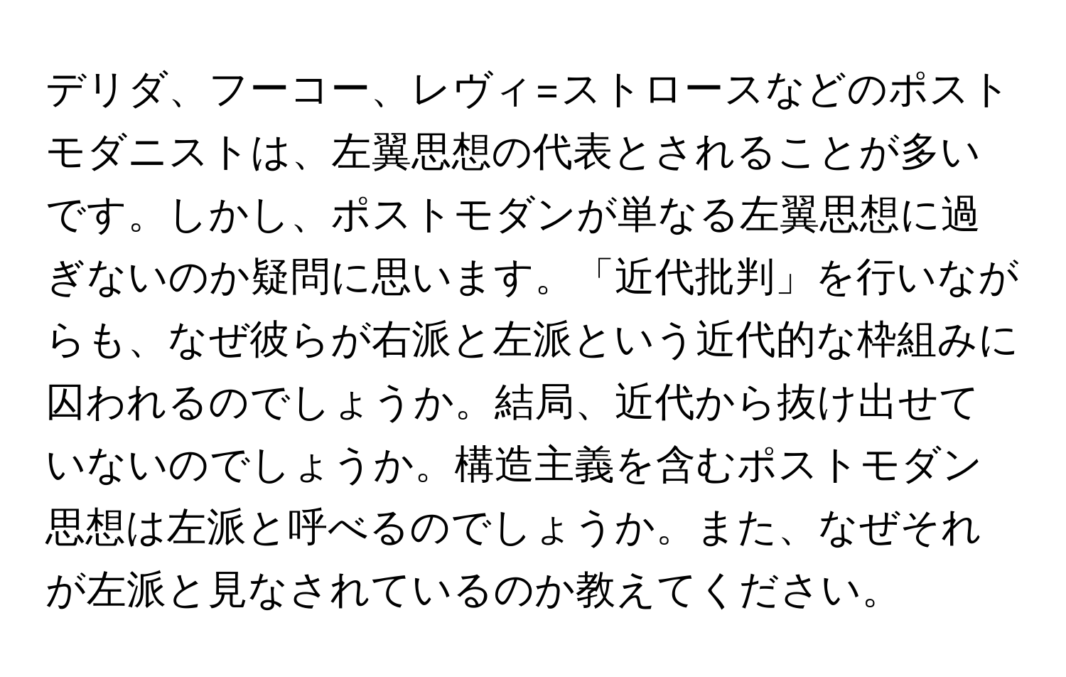 デリダ、フーコー、レヴィ=ストロースなどのポストモダニストは、左翼思想の代表とされることが多いです。しかし、ポストモダンが単なる左翼思想に過ぎないのか疑問に思います。「近代批判」を行いながらも、なぜ彼らが右派と左派という近代的な枠組みに囚われるのでしょうか。結局、近代から抜け出せていないのでしょうか。構造主義を含むポストモダン思想は左派と呼べるのでしょうか。また、なぜそれが左派と見なされているのか教えてください。