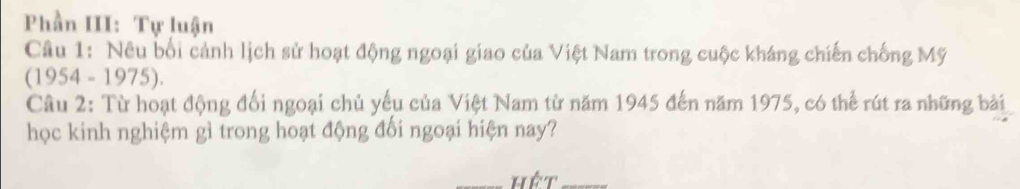 Phần III: Tự luận 
Câu 1: Nêu bối cảnh lịch sử hoạt động ngoại giao của Việt Nam trong cuộc kháng chiến chống Mỹ 
(1954 - 1975). 
Câu 2: Từ hoạt động đối ngoại chủ yếu của Việt Nam từ năm 1945 đến năm 1975, có thể rút ra những bài 
học kinh nghiệm gì trong hoạt động đối ngoại hiện nay? 
_hết_