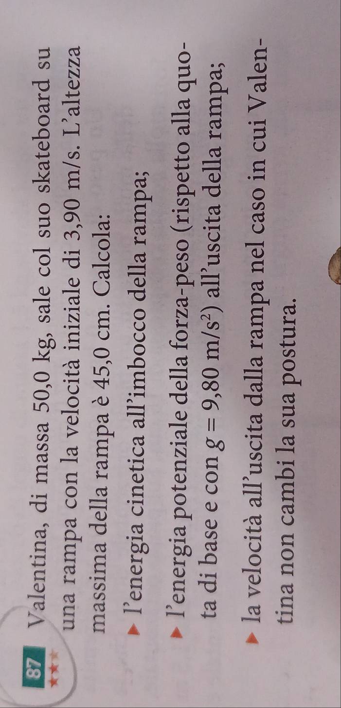 Valentina, di massa 50,0 kg, sale col suo skateboard su 
★★ 
una rampa con la velocità iniziale di 3,90 m/s. L’altezza 
massima della rampa è 45,0 cm. Calcola: 
l’energia cinetica all’imbocco della rampa; 
l’energia potenziale della forza-peso (rispetto alla quo- 
ta di base e con g=9,80m/s^2) all’uscita della rampa; 
la velocità all’uscita dalla rampa nel caso in cui Valen- 
tina non cambi la sua postura.