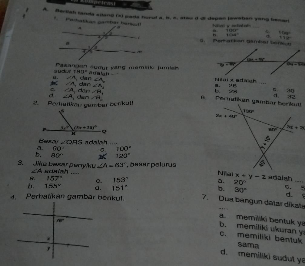 Berilah tanda silang (x) pada huruf a, b. c. stau d di depan jawaban yang benar!
1. Perhatikan gambar berikut! 100° _C. 108°
Nilai y adalah
a.
b. 104° d. 112°
5. Perhatikan gambar berikut!
Pasangan sudut yang memiliki jumlah
sudut 180° adalah .-- Nilai x adalah ....
a. ∠ A , dan ∠ A_2 a. 26
∠ A ,dan ∠ A_3 b. 28 _d. 32
C. ∠ A dan ∠ B_1
c. 30
d. ∠ A dan ∠ B_3
2. Perhatikan gambar berikut!
 
Besar ∠ QRS adalah ....
a. 60° C. 100°
b. 80° 120°

3. Jika besar penyiku ∠ A=63° , besar pelurus
∠ A adalah ....
x+y-z
a. 157° adalah_
C. 153° a. 20°
b. 155°
d. 151°. b. 30°
c. 5
d. g
7. Dua bangun datar dikata
a. memiliki bentuk y
b. memiliki ukuran y
c. memiliki bentuk
sama
d. memiliki sudut y