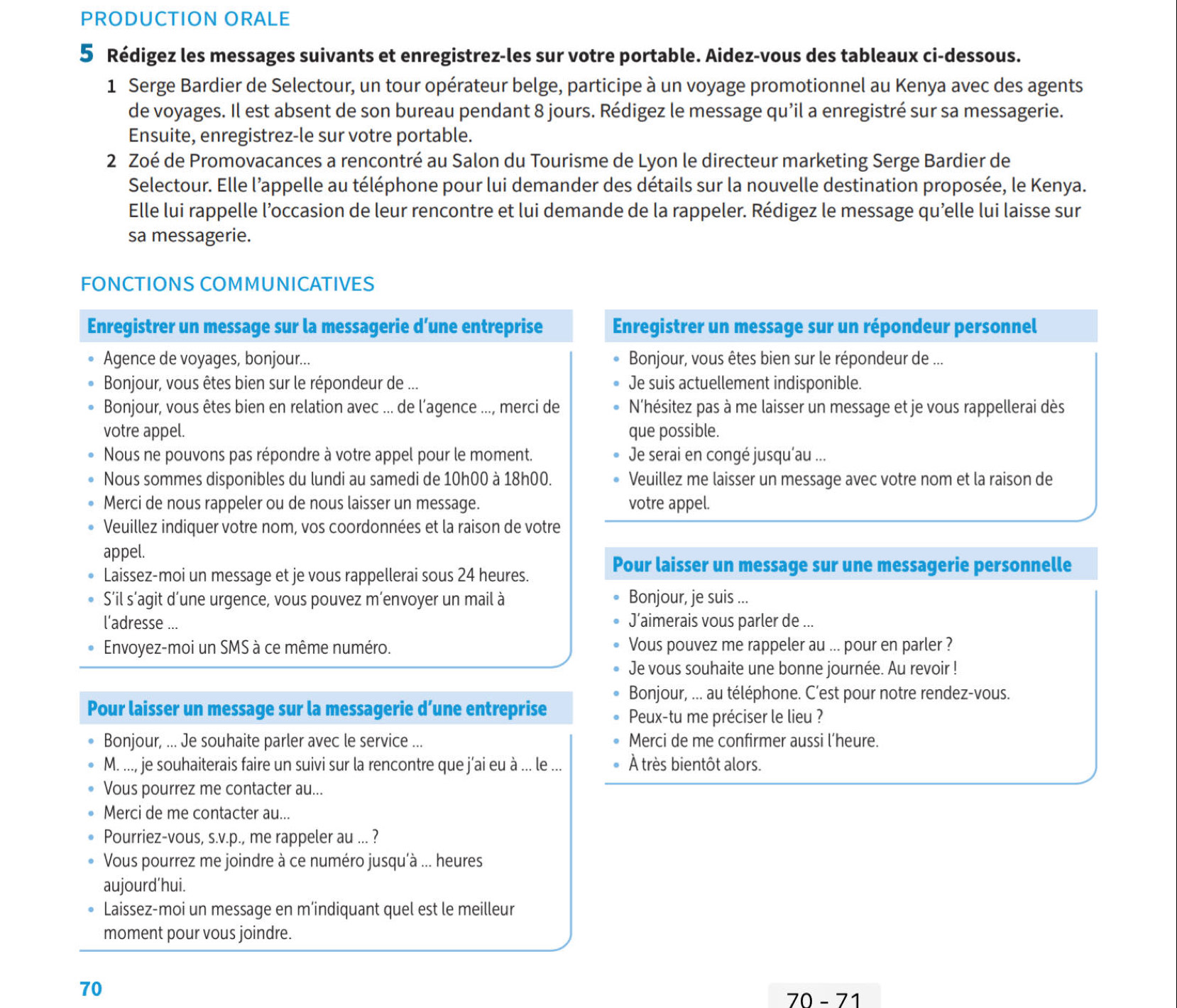 PRODUCTION ORALE
5 Rédigez les messages suivants et enregistrez-les sur votre portable. Aidez-vous des tableaux ci-dessous.
1 Serge Bardier de Selectour, un tour opérateur belge, participe à un voyage promotionnel au Kenya avec des agents
de voyages. Il est absent de son bureau pendant 8 jours. Rédigez le message qu’il a enregistré sur sa messagerie.
Ensuite, enregistrez-le sur votre portable.
2 Zoé de Promovacances a rencontré au Salon du Tourisme de Lyon le directeur marketing Serge Bardier de
Selectour. Elle l’appelle au téléphone pour lui demander des détails sur la nouvelle destination proposée, le Kenya.
Elle lui rappelle l’occasion de leur rencontre et lui demande de la rappeler. Rédigez le message qu'elle lui laisse sur
sa messagerie.
FONCTIONS COMMUNICATIVES
Enregistrer un message sur la messagerie d’une entreprise Enregistrer un message sur un répondeur personnel
Agence de voyages, bonjour... Bonjour, vous êtes bien sur le répondeur de ...
Bonjour, vous êtes bien sur le répondeur de ... Je suis actuellement indisponible.
Bonjour, vous êtes bien en relation avec ... de l’agence ..., merci de N'hésitez pas à me laisser un message et je vous rappellerai dès
votre appel. que possible.
Nous ne pouvons pas répondre à votre appel pour le moment. Je serai en congé jusqu'au ...
Nous sommes disponibles du lundi au samedi de 10h00 à 18h00. Veuillez me laisser un message avec votre nom et la raison de
Merci de nous rappeler ou de nous laisser un message. votre appel.
Veuillez indiquer votre nom, vos coordonnées et la raison de votre
appel.
Laissez-moi un message et je vous rappellerai sous 24 heures.
Pour laisser un message sur une messagerie personnelle
S’il s’agit d’une urgence, vous pouvez m’envoyer un mail à Bonjour, je suis ...
l’adresse ... J’aimerais vous parler de ...
Envoyez-moi un SMS à ce même numéro. Vous pouvez me rappeler au ... pour en parler ?
Je vous souhaite une bonne journée. Au revoir !
Bonjour, ... au téléphone. C’est pour notre rendez-vous.
Pour laisser un message sur la messagerie d’une entreprise
Peux-tu me préciser le lieu ?
Bonjour, ... Je souhaite parler avec le service ... Merci de me confirmer aussi l’heure.
M. ..., je souhaiterais faire un suivi sur la rencontre que j’ai eu à ... le ... À très bientôt alors.
Vous pourrez me contacter au...
Merci de me contacter au...
Pourriez-vous, s.v.p., me rappeler au ... ?
Vous pourrez me joindre à ce numéro jusqu'à ... heures
aujourd’hui.
Laissez-moi un message en m’indiquant quel est le meilleur
moment pour vous joindre.
70
70 - 71