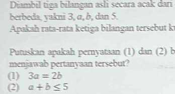 Diambil tiga bilangan asli secara acak dari
berbeda, yakni 3, α, b, dan 5.
Apakah rata-rata ketiga bilangan tersebut k
Putuskan apakah pemyataan (1) dan (2) b
menjawab pertanyaan tersebut?
(1) 3a=2b
(2) a+b≤ 5