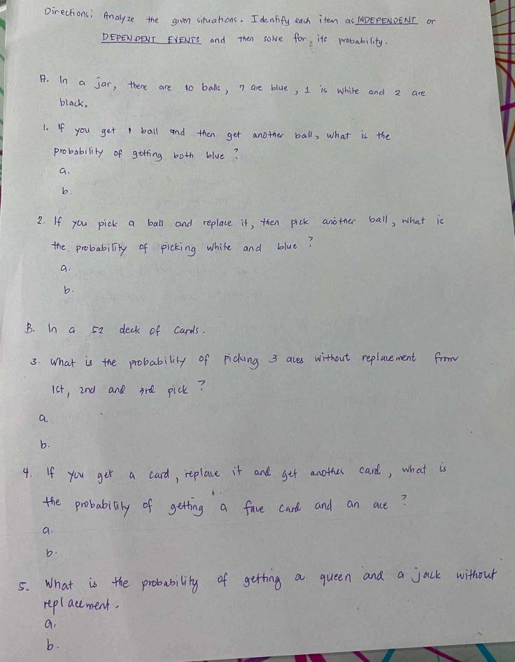 Directions: Analyze the given situahons. I dentify each item as WDEPENOENI or
DEPENDENT EVENTS and then solve for, its probability.
A. In a jar, there are 10 ball, n are blue, I is white and 2 are
black.
1. If you get 1 ball and then get another ball, what is the
probability of getting both blue?
a.
b.
2. If you pick a ball and replace it, then pick another ball, what is
the probability of picking white and blue?
a.
b.
B. In a 52 deck of cards.
3. What is the probability of picking 3 aces without replacement from
1st, 2nd and ard pick?
a.
b.
4. If you get a card, replace it and get anothes card, what is
the probability of getting a fave card and an ace?
a.
b.
5. What is the probability of getting a queen and a jack without
replacement.
a,
b.