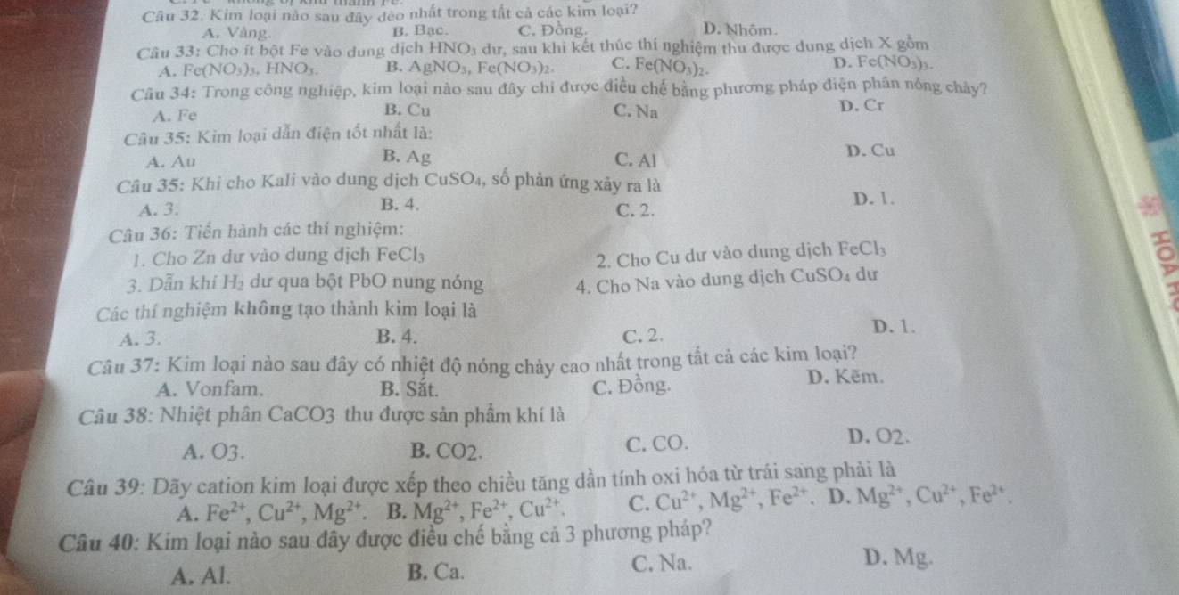 Kim loại nào sau đây đẻo nhất trong tất cả các kim loại?
A. Vàng B. Bạc. C. Đồng. D. Nhôm.
Câu 33: Cho ít bột Fe vào dung dịch HNO_3 dư, sau khi kết thúc thí nghiệm thu được dung dịch X gồm
A. Fe NO_3)_3,HNO_3. B. AgNO_3, Fe(NO_3)_2. C. Fe(NO_3)_2. D. Fe(NO₃)₃.
Câu 34: Trong công nghiệp, kim loại nào sau đây chi được điều chế bằng phương pháp điện phân nóng chảy?
B. Cu
A. Fe C. Na D. Cr
Câu 35: Kim loại dẫn điện tốt nhất là:
A. Au B. Ag C. Al
D. Cu
Câu 35: Khi cho Kali vào dung dịch CuSO₄, số phản ứng xảy ra là D. 1.
A. 3. B. 4. C. 2.
Câu 36: Tiến hành các thí nghiệm:
1. Cho Zn dư vào dung dịch FeCl₃
2. Cho Cu dư vào dung dịch FeCl₃
3. Dẫn khí H₂ dư qua bột PbO nung nóng 4. Cho Na vào dung dịch CuSO₄ dư

Các thí nghiệm không tạo thành kim loại là
A. 3. B. 4. C. 2.
D. 1.
Câu 37: Kim loại nào sau đây có nhiệt độ nóng chảy cao nhất trong tất cả các kim loại?
A. Vonfam. B. Sắt. C. Đồng. D. Kẽm.
Câu 38: Nhiệt phân CaCO3 thu được sản phẩm khí là
A. O3. B. CO2. C. CO. D. O2.
Câu 39: Dãy cation kim loại được xếp theo chiều tăng dần tính oxi hóa từ trái sang phải là
A. Fe^(2+),Cu^(2+),Mg^(2+) B. Mg^(2+),Fe^(2+),Cu^(2+). C. Cu^(2+),Mg^(2+),Fe^(2+). D. Mg^(2+),Cu^(2+),Fe^(2+).
Câu 40: Kim loại nào sau đây được điều chế bằng cả 3 phương pháp?
A. Al. B. Ca. C. Na. D. Mg.